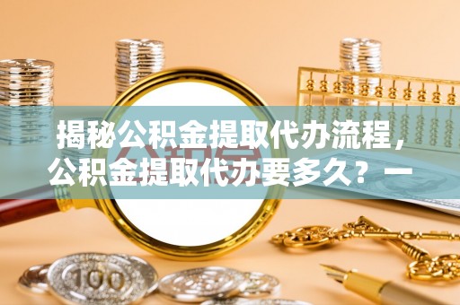 沣东揭秘公积金提取代办流程，公积金提取代办要多久？一站式指南为你解答