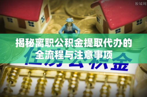 沣东揭秘离职公积金提取代办的全流程与注意事项