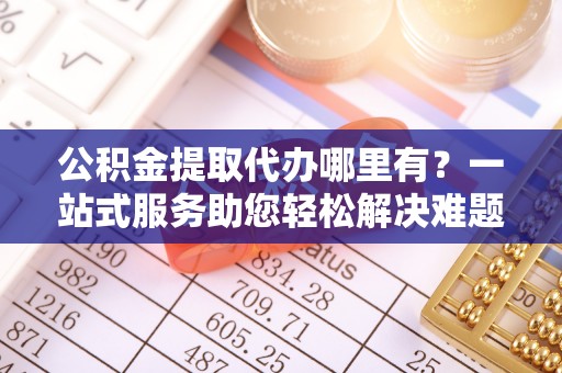 沣东公积金提取代办哪里有？一站式服务助您轻松解决难题