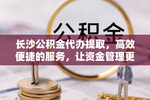 沣东长沙公积金代办提取，高效便捷的服务，让资金管理更轻松