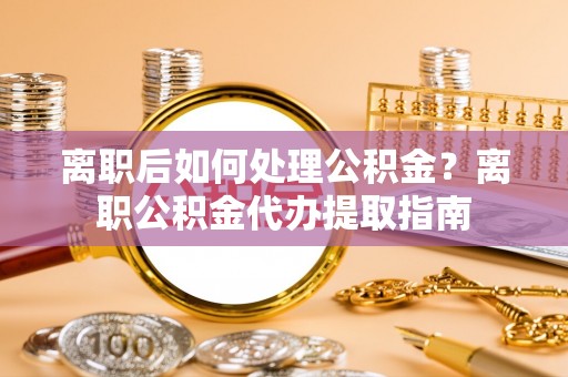 沣东离职后如何处理公积金？离职公积金代办提取指南