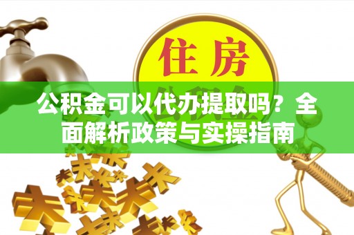 沣东公积金可以代办提取吗？全面解析政策与实操指南